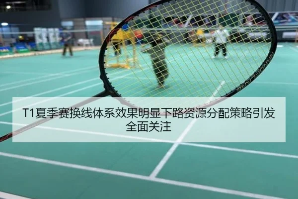 T1夏季赛换线体系效果明显下路资源分配策略引发全面关注
