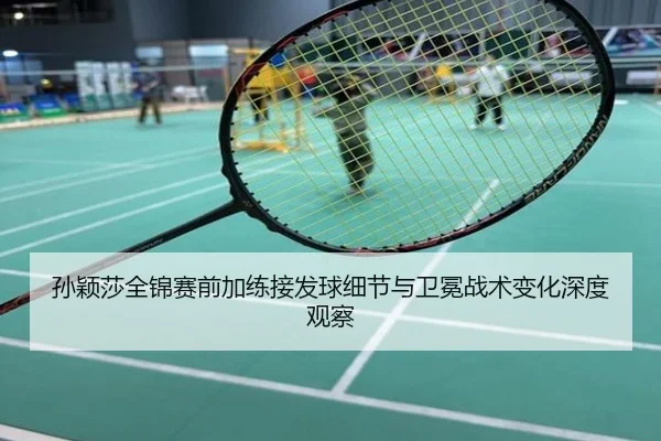 孙颖莎全锦赛前加练接发球细节与卫冕战术变化深度观察