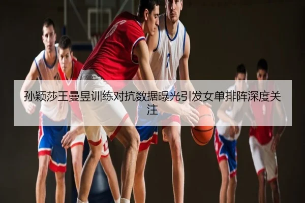 孙颖莎王曼昱训练对抗数据曝光引发女单排阵深度关注