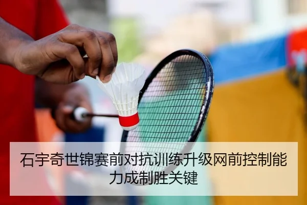 石宇奇世锦赛前对抗训练升级网前控制能力成制胜关键