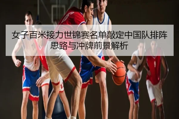 女子百米接力世锦赛名单敲定中国队排阵思路与冲牌前景解析