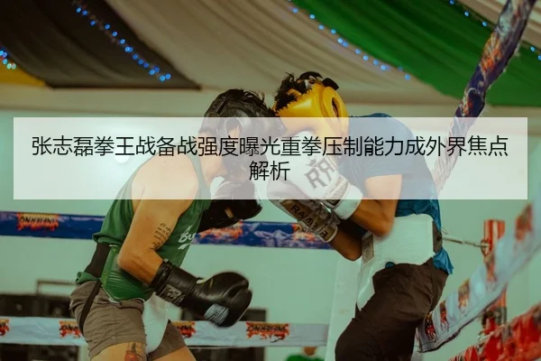 张志磊拳王战备战强度曝光重拳压制能力成外界焦点解析